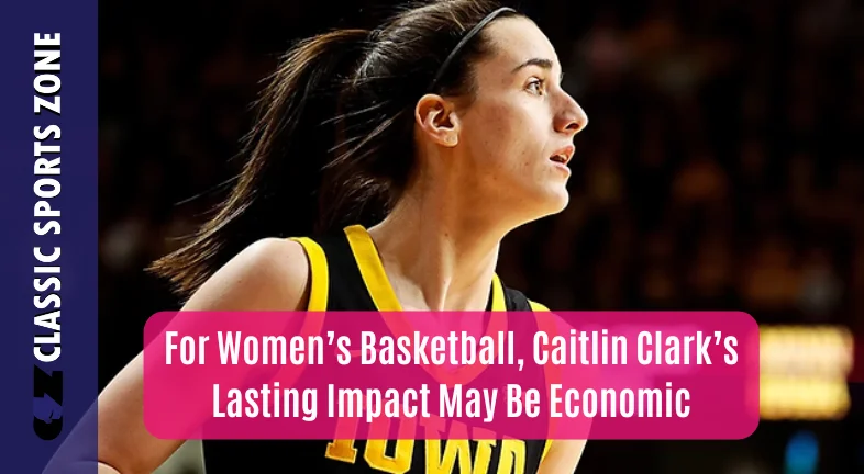 FOR WOMEN’S BASKETBALL, CAITLIN CLARK’S LASTING IMPACT MAY BE ECONOMIC